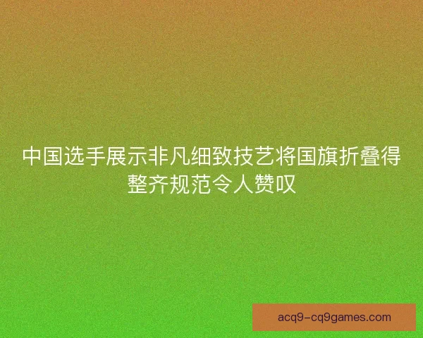 中国选手展示非凡细致技艺将国旗折叠得整齐规范令人赞叹