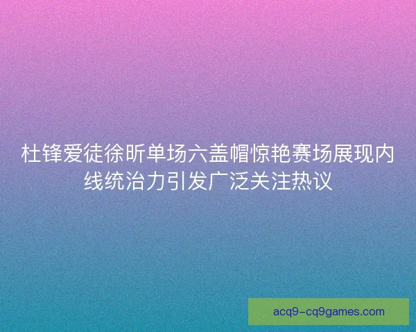 杜锋爱徒徐昕单场六盖帽惊艳赛场展现内线统治力引发广泛关注热议