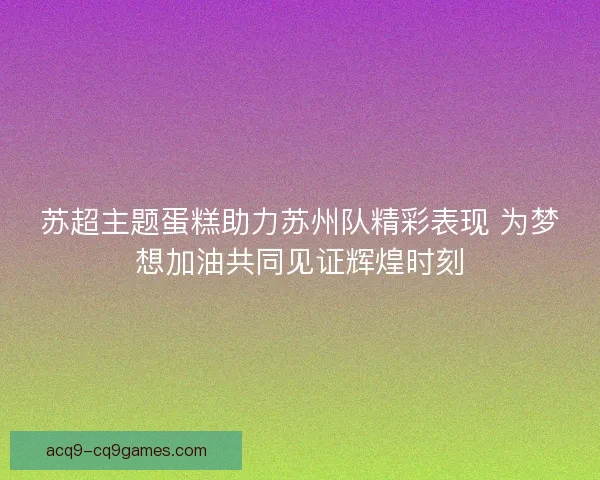 苏超主题蛋糕助力苏州队精彩表现 为梦想加油共同见证辉煌时刻