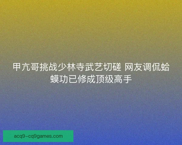 甲亢哥挑战少林寺武艺切磋 网友调侃蛤蟆功已修成顶级高手