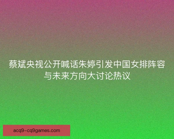 蔡斌央视公开喊话朱婷引发中国女排阵容与未来方向大讨论热议