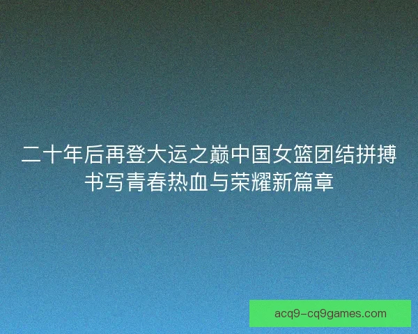 二十年后再登大运之巅中国女篮团结拼搏书写青春热血与荣耀新篇章