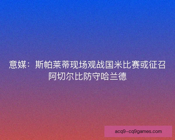 意媒：斯帕莱蒂现场观战国米比赛或征召阿切尔比防守哈兰德