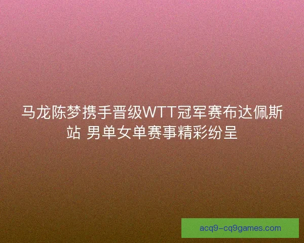 马龙陈梦携手晋级WTT冠军赛布达佩斯站 男单女单赛事精彩纷呈