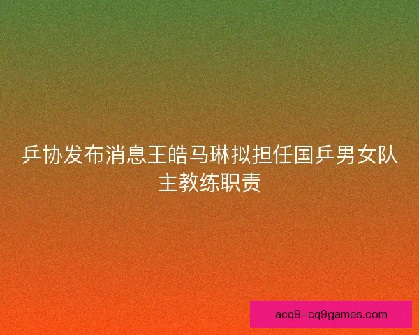 乒协发布消息王皓马琳拟担任国乒男女队主教练职责