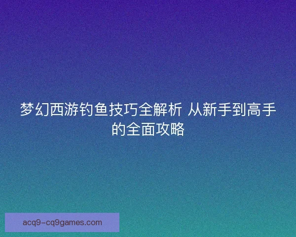 梦幻西游钓鱼技巧全解析 从新手到高手的全面攻略