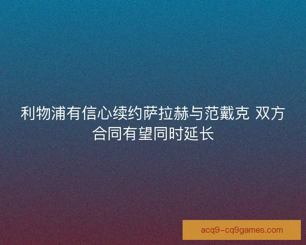 利物浦有信心续约萨拉赫与范戴克 双方合同有望同时延长