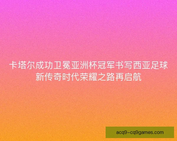 卡塔尔成功卫冕亚洲杯冠军书写西亚足球新传奇时代荣耀之路再启航 卡塔尔成功卫冕亚洲杯冠军书写西亚足球新传奇时代荣耀之路再启航