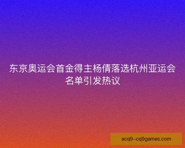 东京奥运会首金得主杨倩落选杭州亚运会名单引发热议