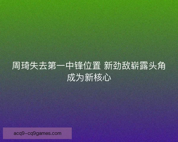 周琦失去第一中锋位置 新劲敌崭露头角成为新核心